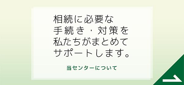 相続に必要な手続き・対策を私たちがまとめてサポートします。　当センターについて