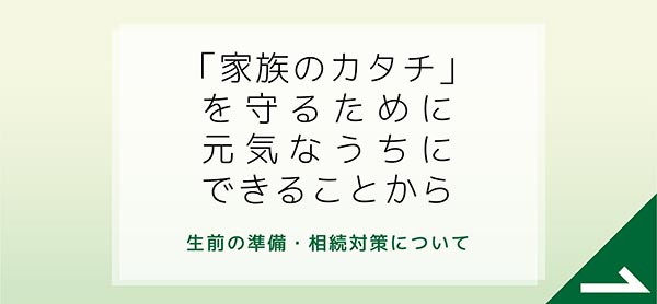 「家族のカタチ」を守るために元気なうちにできることから。　生前の準備・相続対策について