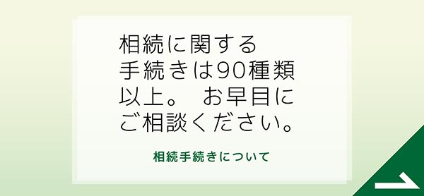 相続に関する手続きは90種類以上。お早目にご相談ください。　相続手続きについて